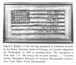 Replica of the silk flag presented to
                          Abraham Lincoln by his friend, Abraham Kohn of
                          Chicago, on Lincoln's departure for Washington
                          in 1860 as president-elect. The inscription is
                          from Josh. 1:9, "Be strong and of good
                          courage ..." Courtesy Jewish Theological
                          Seminary of America Photographic Archive, New
                          York. Photo Frank Darmstaedter