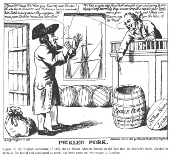 Encyclopaedia Judaica (1971):
                            Anti-Semitism, vol. 3,col. 121-122a: An
                            English cartoon of 1802 shows Moses Abrams
                            bewailing the fact that his brother's body,
                            pickled in Jamaica for burial and consigned
                            as pork, has been eaten on the voyage to
                            London.