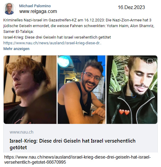 Kriminelles Nazi-Israel im Gazastreifen-KZ am
                16.12.2023: Die Nazi-Zion-Armee hat 3 j�dische Geiseln
                ermordet, die weisse Fahnen schwenkten: Yotam Haim, Alon
                Shamriz, Samer El-Talalqa: Israel-Krieg: Diese drei
                Geiseln hat Israel versehentlich get�tet