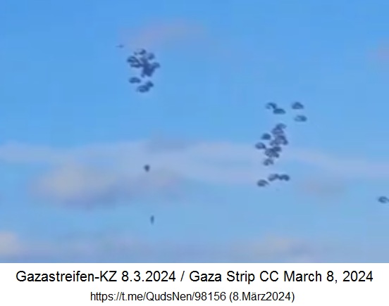 Gazastreifen-KZ am 8.3.2024 -
                  13:39h: Lebensmittel werden an Fallschirmen abgeworfen
                  - 2 Fallschirme �ffnen nicht richtig und knallen zu
                  Boden Documentation of airdropped aid, which killed
                  several citizens in Gaza, including children, after
                  parachutes failed to open.