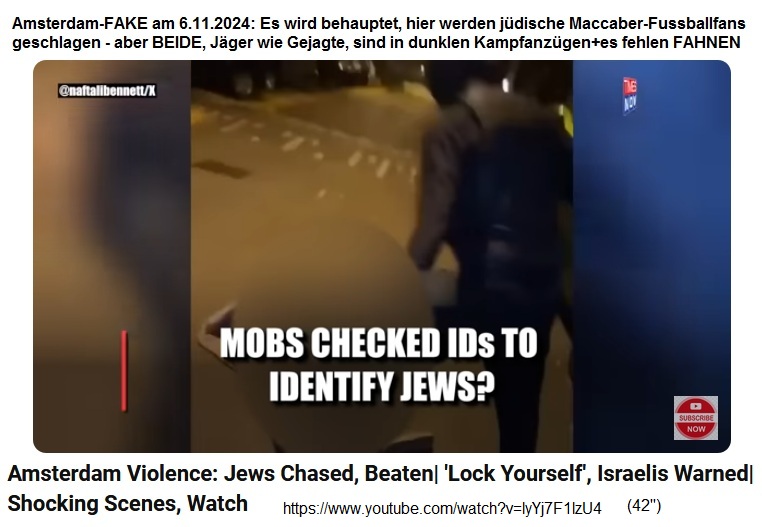Amsterdam-FAKE am
                  6.11.2024: Es wird behauptet, hier werden j�dische
                  Maccaber-Fussballfans geschlagen - aber die J�ger sind
                  schwarz-weiss oder in dunklen Kampfanz�gen, und die
                  Gejagten in dunklen Kampfanz�gen+es fehlen FAHNEN