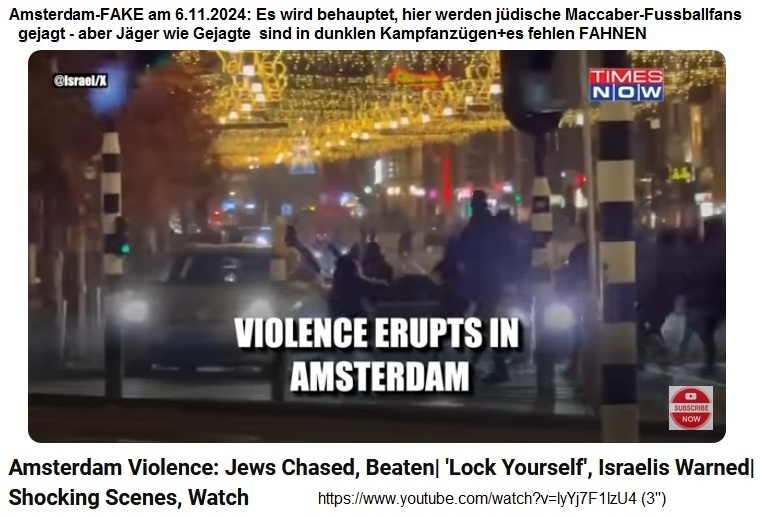 Amsterdam-FAKE am
                  6.11.2024: Es wird behauptet, hier werden j�dische
                  Maccaber-Fussballfans geschlagen - aber die J�ger sind
                  schwarz-weiss oder in dunklen Kampfanz�gen, und die
                  Gejagten in dunklen Kampfanz�gen+es fehlen FAHNEN