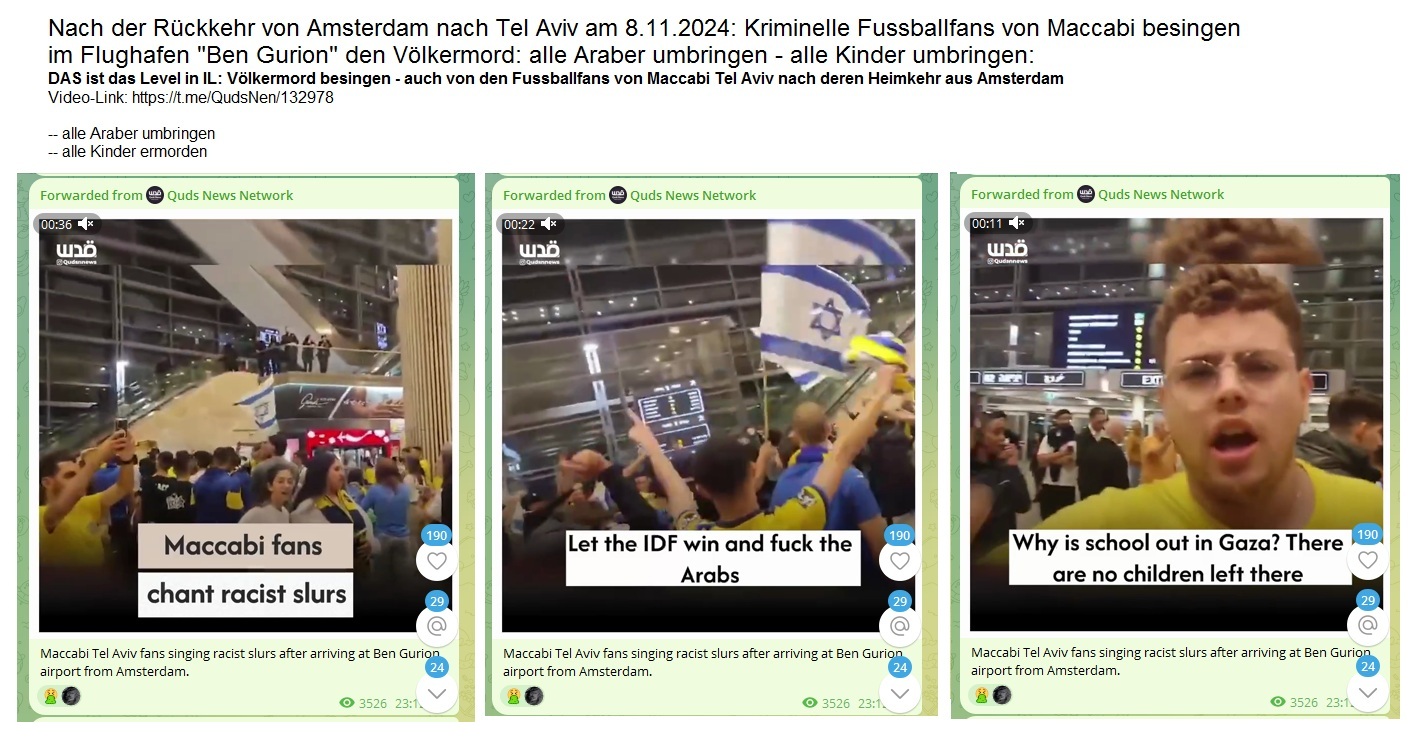 Nach der R�ckkehr von Amsterdam nach
                Tel Aviv am 8.11.2024: Kriminelle Fussballfans von
                Maccabi besingen im Flughafen "Ben Gurion" den
                V�lkermord: alle Araber umbringen - alle Kinder
                umbringen: DAS ist das Level in IL: V�lkermord besingen
                - auch von den Fussballfans von Maccabi Tel Aviv nach
                deren Heimkehr aus Amsterdam