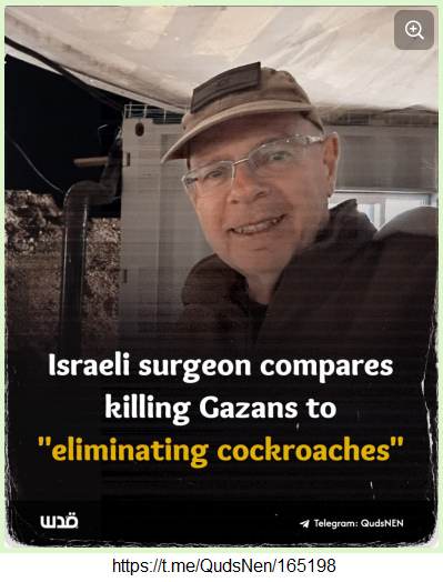 20.5.2025:
                Zionistische Killer-Mentalit�t - auch von den Medien
                gepusht (Mossad!): Verr�ckt nach T�ten: Israelischer
                Chirurg vergleicht das T�ten von Bewohnern des
                Gazastreifens mit der "Eliminierung von
                Kakerlaken" - wie im Dritten Reich: Saba Amos,
                Chirurg in der IL-Reservearmee