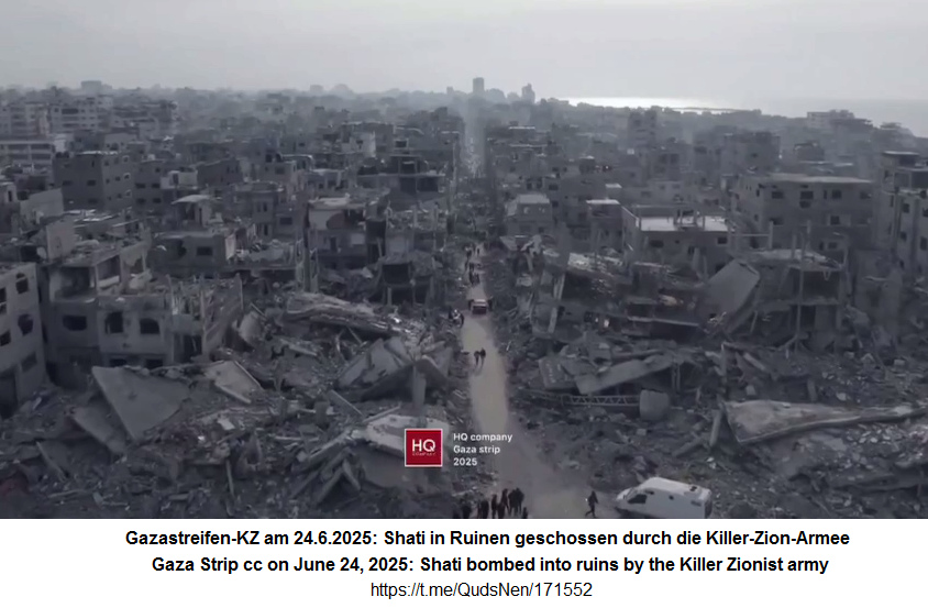 Shati in Ruinen (Gazastreifen-KZ) am 24.6.2025
- 20:48h: Das Werk der Zion-Killer-Armee von den
Zion-Nazis der Regierung Netanjahu Shati in
Ruinen (Gazastreifen-KZ) am 24.6.2025 - 20:48h: Das
Werk der Zion-Killer-Armee von den Zion-Nazis der
Regierung Netanjahu