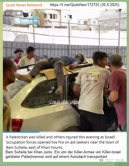 Killer-Israel in Bani Suheila bei Khan Junis am
30.6.2025 - 19:39h: 1 Mord - der tote Palästinenser
wird auf einem Autodach transportiert Killer-Israel in Bani Suheila bei Khan Junis am
30.6.2025 - 19:39h: 1 Mord - der tote Palästinenser
wird auf einem Autodach transportiert