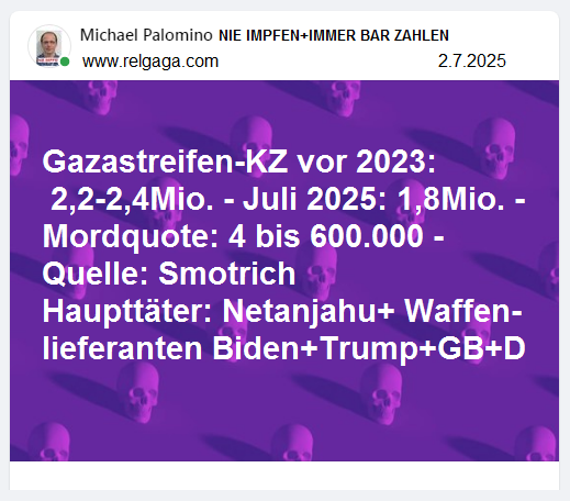 Gazastreifen-KZ vor 2023: 2,2-2,4Mio. - Juli
2025: 1,8Mio. - Mordquote: 4 bis 600.000 Quelle:
Finanzminister Smotrich Haupttäter:
Netanjahu+Waffenlieferanten Biden+Trump+GB+D Gazastreifen-KZ vor 2023: 2,2-2,4Mio. - Juli
2025: 1,8Mio. - Mordquote: 4 bis 600.000 Quelle:
Finanzminister Smotrich Haupttäter:
Netanjahu+Waffenlieferanten Biden+Trump+GB+D