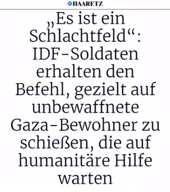 Killer-Israel gegen Palästinenser am 5.7.2025 -
19:19h: Haarez schreibt: IDF-Soldaten erhalten den
Befehl, Palästinenser in Warteschlangen abzuknallen:
Israelische Armee befiehlt die gezielte Ermordung von
Zivilisten Killer-Israel gegen Palästinenser am
5.7.2025 - 19:19h: Haarez schreibt: IDF-Soldaten
erhalten den Befehl, Palästinenser in Warteschlangen
abzuknallen: Israelische Armee befiehlt die gezielte
Ermordung von Zivilisten
