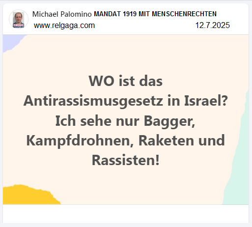 12.7.2025: WO ist das Antirassismusgesetz in
Israel? Ich sehe nur Bagger, Kampfdrohnen, Raketen und
Rassisten! 12.7.2025: WO ist das
Antirassismusgesetz in Israel? Ich sehe nur Bagger,
Kampfdrohnen, Raketen und Rassisten!