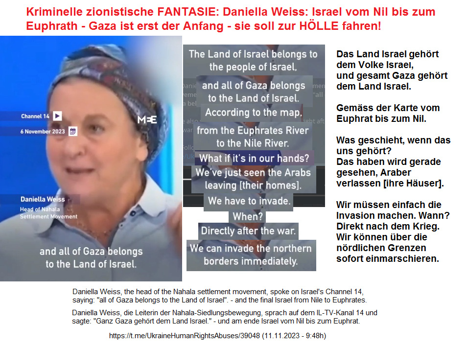 diese Juden-Nazis wie hier eine Daniella Weiss von der Siedler-Organisation "Nahala" behaupten tatsächlich, der Gazastreifen gehört "uns" und es gilt die Moses-Fantasie vom Nil bis zum Euphrat die Palästinenser kann man vertreiben und deportieren diese Juden-Nazis wie hier eine Daniella Weiss von der Siedler-Organisation "Nahala" behaupten tatsächlich, der Gazastreifen gehört "uns" und es gilt die Moses-Fantasie vom Nil bis zum Euphrat die Palästinenser kann man vertreiben und deportieren