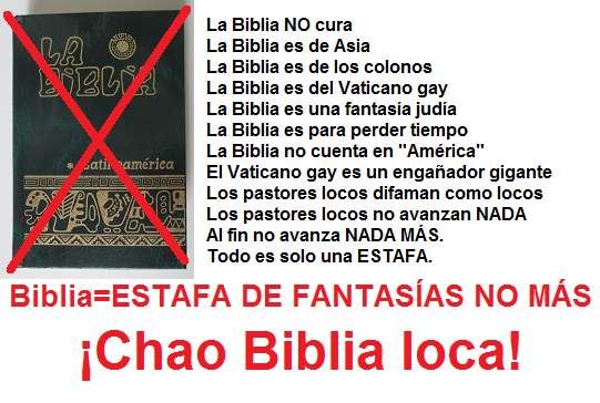 La Biblia NO cura -- La Biblia es de Asia --
                  La Biblia es de los colonos -- La Biblia es del
                  Vaticano gay -- La Biblia es una fantas�a jud�a -- La
                  Biblia es para perder tiempo -- La Biblia no cuenta en
                  "Am�rica" -- El Vaticano gay es un enga�ador
                  gigante -- Los pastores locos difaman como locos --
                  Los pastores locos no avanzan NADA -- Al fin no avanza
                  NADA M�S. Todo es solo una ESTAFA. -- Chao Biblia
                  loca