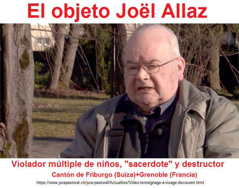 El depredador, el violador de
                    masas se llama "sacerdote", el padre Jo�l
                    Allaz [8] - primero hizo su "servicio" en
                    el cant�n de Friburgo en Suiza, despu�s en la ciudad
                    de Grenoble en Francia - en 2017 todav�a NO fue en
                    la c�rcel - y la Wikipedia del Mosad NO lo conoce
                    (estado 27-2-2019)!