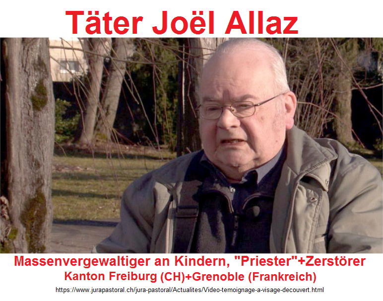 Das Raubtier, der
                  Massenvergewaltiger-"Priester" Pater Jo�l
                  Allaz [8] - war zuerst im Kanton Fribourg in der
                  Schweiz, dann in Grenoble in Frankreich
                  "eingesetzt" - 2017 war er immer noch nicht
                  im Gef�ngnis - und Mossad-Wikipedia kennt ihn NICHT
                  (Stand 27.2.2019)!